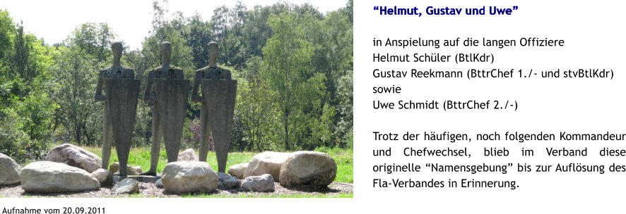 Helmut, Gustav und Uwe  in Anspielung auf die langen Offiziere Helmut Schler (BtlKdr) Gustav Reekmann (BttrChef 1./- und stvBtlKdr) sowie Uwe Schmidt (BttrChef 2./-)  Trotz der hufigen, noch folgenden Kommandeur und Chefwechsel, blieb im Verband diese originelle Namensgebung bis zur Auflsung des Fla-Verbandes in Erinnerung.  Aufnahme vom 20.09.2011