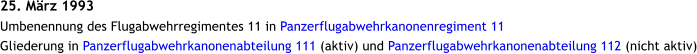 25. Mrz 1993 Umbenennung des Flugabwehrregimentes 11 in Panzerflugabwehrkanonenregiment 11 Gliederung in Panzerflugabwehrkanonenabteilung 111 (aktiv) und Panzerflugabwehrkanonenabteilung 112 (nicht aktiv)