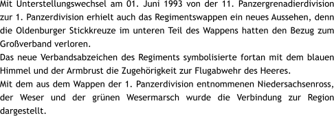 Mit Unterstellungswechsel am 01. Juni 1993 von der 11. Panzergrenadierdivision zur 1. Panzerdivision erhielt auch das Regimentswappen ein neues Aussehen, denn die Oldenburger Stickkreuze im unteren Teil des Wappens hatten den Bezug zum Großverband verloren. Das neue Verbandsabzeichen des Regiments symbolisierte fortan mit dem blauen Himmel und der Armbrust die Zugehörigkeit zur Flugabwehr des Heeres. Mit dem aus dem Wappen der 1. Panzerdivision entnommenen Niedersachsenross, der Weser und der grünen Wesermarsch wurde die Verbindung zur Region dargestellt.