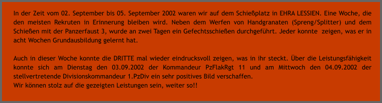 In der Zeit vom 02. September bis 05. September 2002 waren wir auf dem Schieplatz in EHRA LESSIEN. Eine Woche, die den meisten Rekruten in Erinnerung bleiben wird. Neben dem Werfen von Handgranaten (Spreng/Splitter) und dem Schieen mit der Panzerfaust 3, wurde an zwei Tagen ein Gefechtsschieen durchgefhrt. Jeder konnte  zeigen, was er in acht Wochen Grundausbildung gelernt hat.  Auch in dieser Woche konnte die DRITTE mal wieder eindrucksvoll zeigen, was in ihr steckt. ber die Leistungsfhigkeit konnte sich am Dienstag den 03.09.2002 der Kommandeur PzFlakRgt 11 und am Mittwoch den 04.09.2002 der stellvertretende Divisionskommandeur 1.PzDiv ein sehr positives Bild verschaffen. Wir knnen stolz auf die gezeigten Leistungen sein, weiter so!!
