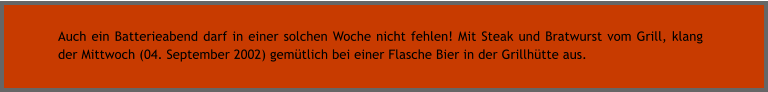 Auch ein Batterieabend darf in einer solchen Woche nicht fehlen! Mit Steak und Bratwurst vom Grill, klang der Mittwoch (04. September 2002) gemtlich bei einer Flasche Bier in der Grillhtte aus.