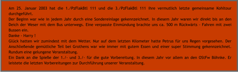Am 25. Januar 2003 hat die 1./PzFlakBtl 111 und die 3./PzFlakBtl 111 ihre vermutlich letzte gemeinsame Kohltour durchgefhrt. Der Beginn war wie in jedem Jahr durch eine Sondereinlage gekennzeichnet. In diesem Jahr waren wir direkt bis an den Deich der Weser mit dem Bus unterwegs. Eine verpasste Einmndung brachte uns ca. 500 m Rckwrts - Fahren mit zwei Bussen ein. Danke - Harry ! Glck hatten wir zumindest mit dem Wetter. Nur auf dem letzten Kilometer hatte Petrus fr uns Regen vorgesehen. Der Anschlieende gemtliche Teil bei Grothens war wie immer mit gutem Essen und einer super Stimmung gekennzeichnet. Rundum eine gelungene Veranstaltung. Ein Dank an die Spiee der 1./- und 3./- fr die gute Vorbereitung. In diesem Jahr vor allem an den OStFw Bhnke. Er leistete die letzten Vorbereitungen zur Durchfhrung unserer Veranstaltung.