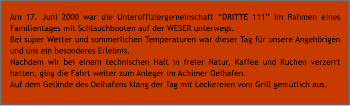 Am 17. Juni 2000 war die Unteroffiziergemeinschaft DRITTE 111 im Rahmen eines Familientages mit Schlauchbooten auf der WESER unterwegs. Bei super Wetter und sommerlichen Temperaturen war dieser Tag fr unsere Angehrigen und uns ein besonderes Erlebnis. Nachdem wir bei einem technischen Halt in freier Natur, Kaffee und Kuchen verzerrt hatten, ging die Fahrt weiter zum Anleger im Achimer Oelhafen. Auf dem Gelnde des Oelhafens klang der Tag mit Leckereien vom Grill gemtlich aus.